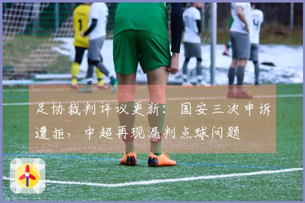 足协裁判评议更新：国安三次申诉遭拒，中超再现漏判点球问题