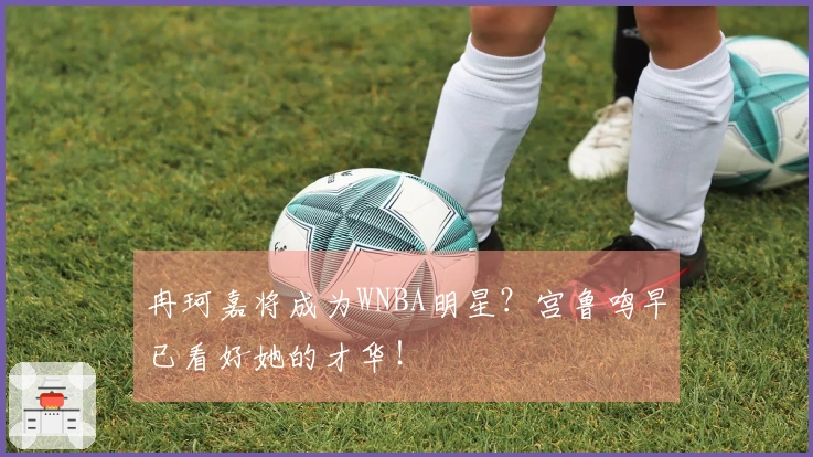 冉珂嘉将成为WNBA明星？宫鲁鸣早已看好她的才华！