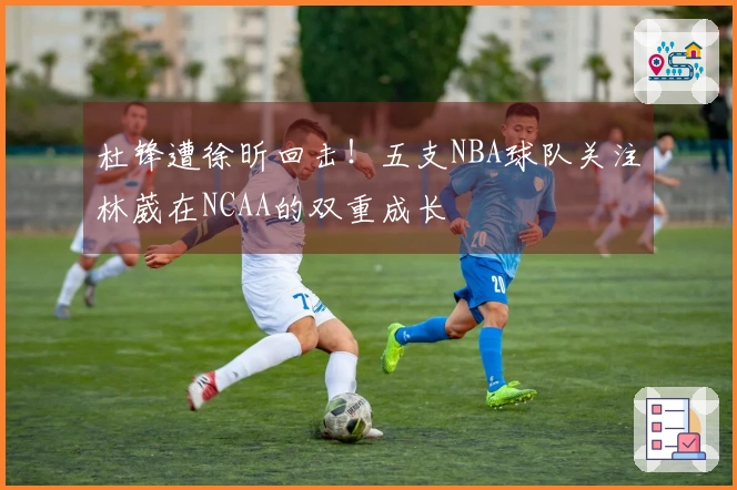 杜锋遭徐昕回击！五支NBA球队关注林葳在NCAA的双重成长