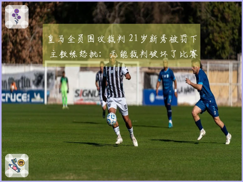 皇马全员围攻裁判 21岁新秀被罚下 主教练怒批：无能裁判破坏了比赛