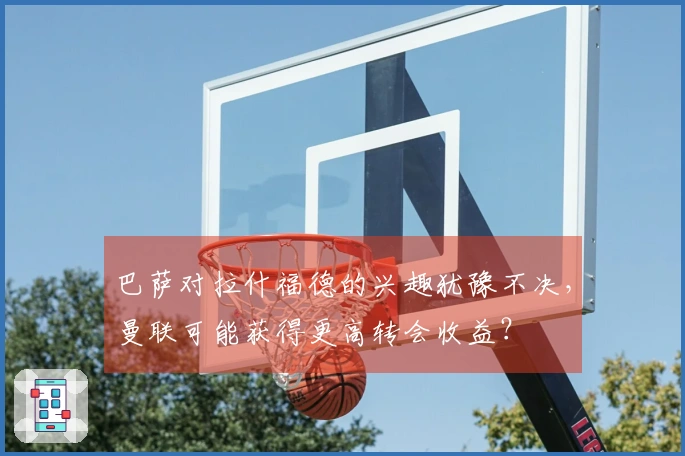 巴萨对拉什福德的兴趣犹豫不决，曼联可能获得更高转会收益？