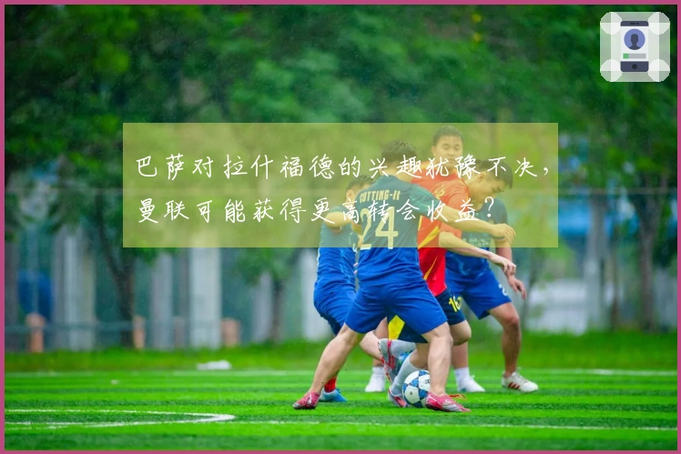 巴萨对拉什福德的兴趣犹豫不决，曼联可能获得更高转会收益？