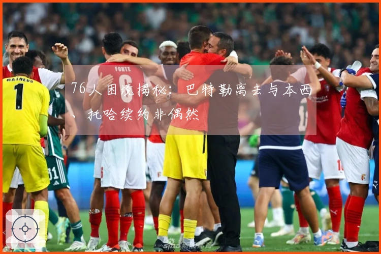 76人困境揭秘：巴特勒离去与本西、托哈续约非偶然