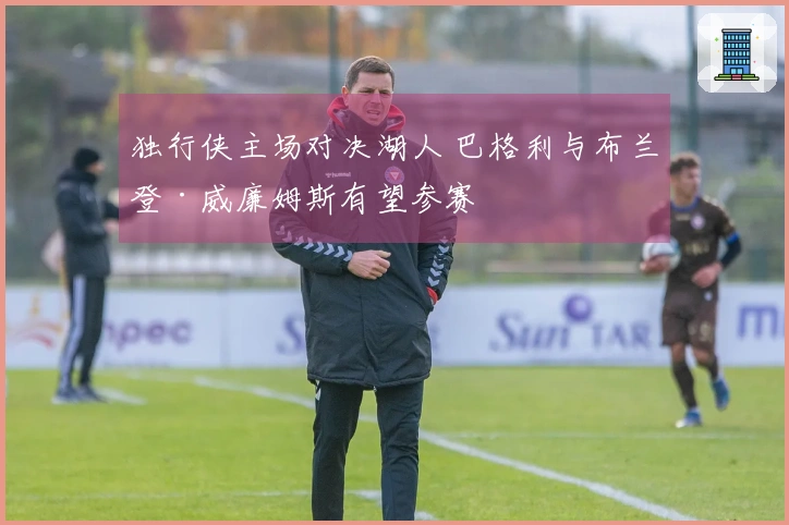 独行侠主场对决湖人 巴格利与布兰登·威廉姆斯有望参赛