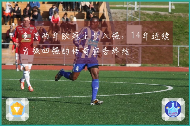 皇马两年欧冠止步八强，14年连续晋级四强的传奇宣告终结