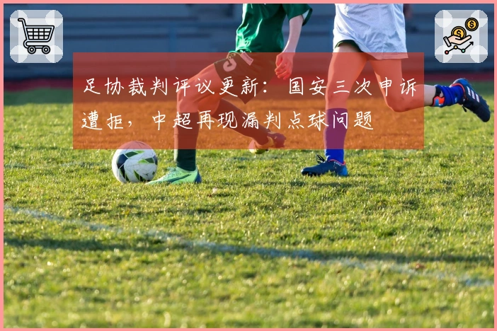 足协裁判评议更新：国安三次申诉遭拒，中超再现漏判点球问题