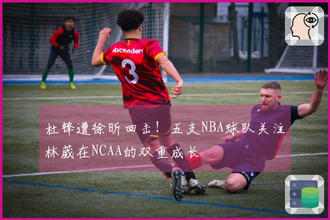 杜锋遭徐昕回击！五支NBA球队关注林葳在NCAA的双重成长