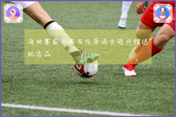 海纳赛前与弗洛伦蒂诺会晤并赠送纪念品