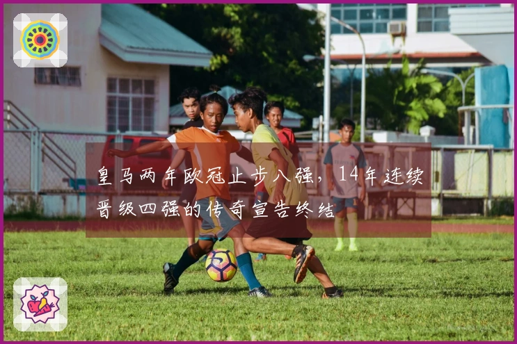 皇马两年欧冠止步八强，14年连续晋级四强的传奇宣告终结