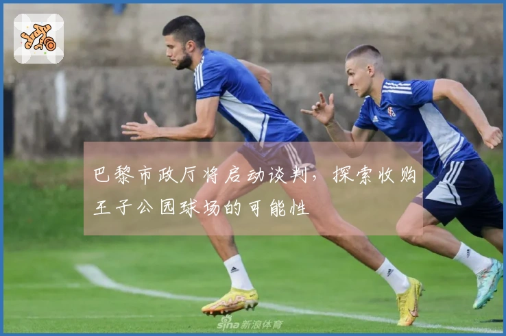 巴黎市政厅将启动谈判，探索收购王子公园球场的可能性