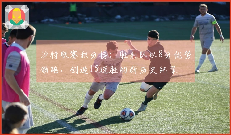 沙特联赛积分榜：胜利队以8分优势领跑，创造15连胜的新历史纪录